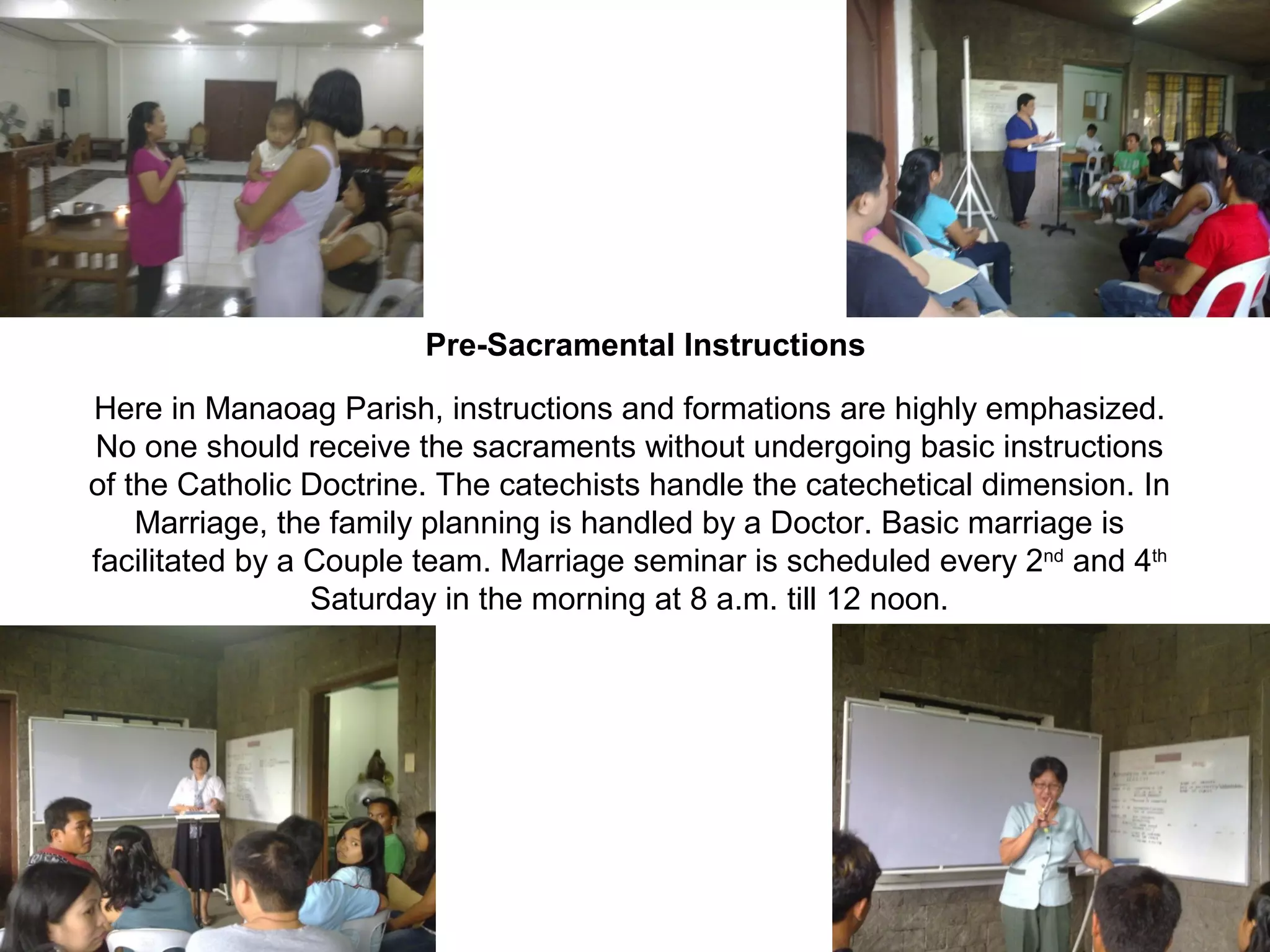 Pre-Sacramental Instructions
Here in Manaoag Parish, instructions and formations are highly emphasized.
No one should receive the sacraments without undergoing basic instructions
of the Catholic Doctrine. The catechists handle the catechetical dimension. In
Marriage, the family planning is handled by a Doctor. Basic marriage is
facilitated by a Couple team. Marriage seminar is scheduled every 2nd and 4th
Saturday in the morning at 8 a.m. till 12 noon.

 