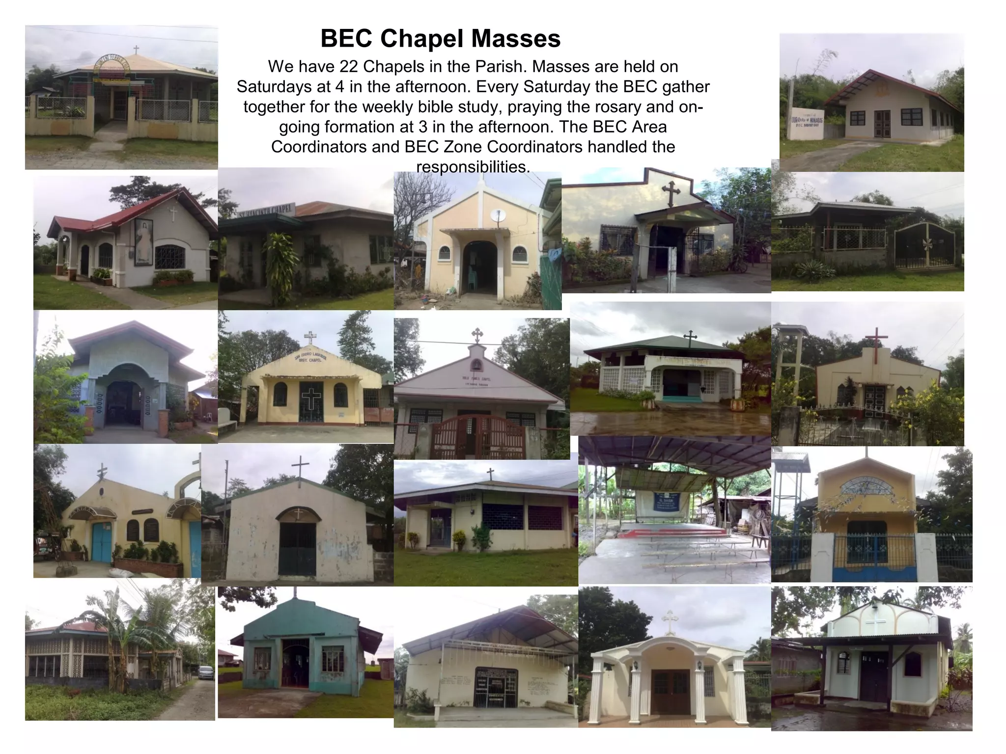 BEC Chapel Masses
We have 22 Chapels in the Parish. Masses are held on
Saturdays at 4 in the afternoon. Every Saturday the BEC gather
together for the weekly bible study, praying the rosary and ongoing formation at 3 in the afternoon. The BEC Area
Coordinators and BEC Zone Coordinators handled the
responsibilities.

 