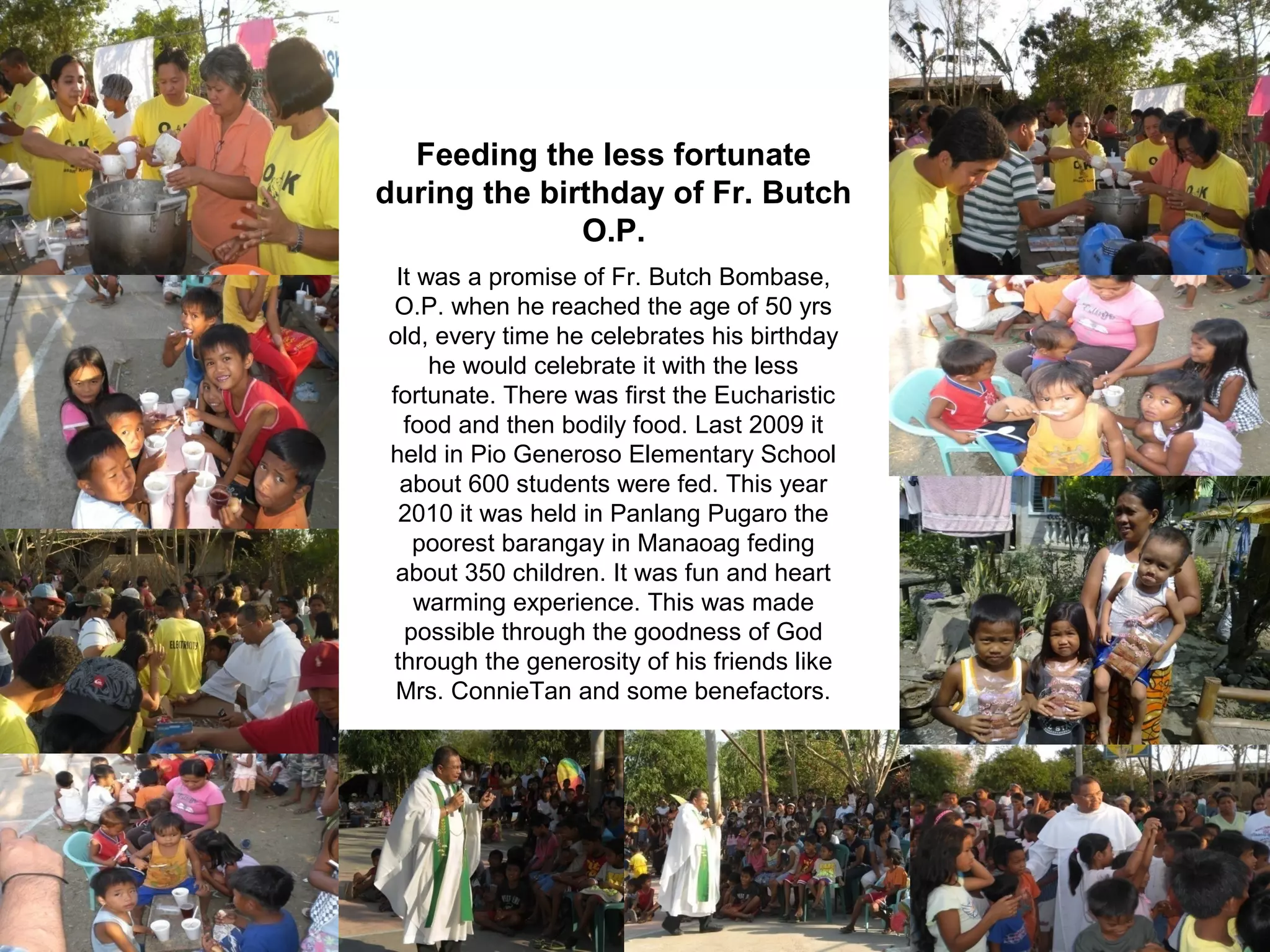 Feeding the less fortunate
during the birthday of Fr. Butch
O.P.
It was a promise of Fr. Butch Bombase,
O.P. when he reached the age of 50 yrs
old, every time he celebrates his birthday
he would celebrate it with the less
fortunate. There was first the Eucharistic
food and then bodily food. Last 2009 it
held in Pio Generoso Elementary School
about 600 students were fed. This year
2010 it was held in Panlang Pugaro the
poorest barangay in Manaoag feding
about 350 children. It was fun and heart
warming experience. This was made
possible through the goodness of God
through the generosity of his friends like
Mrs. ConnieTan and some benefactors.

 