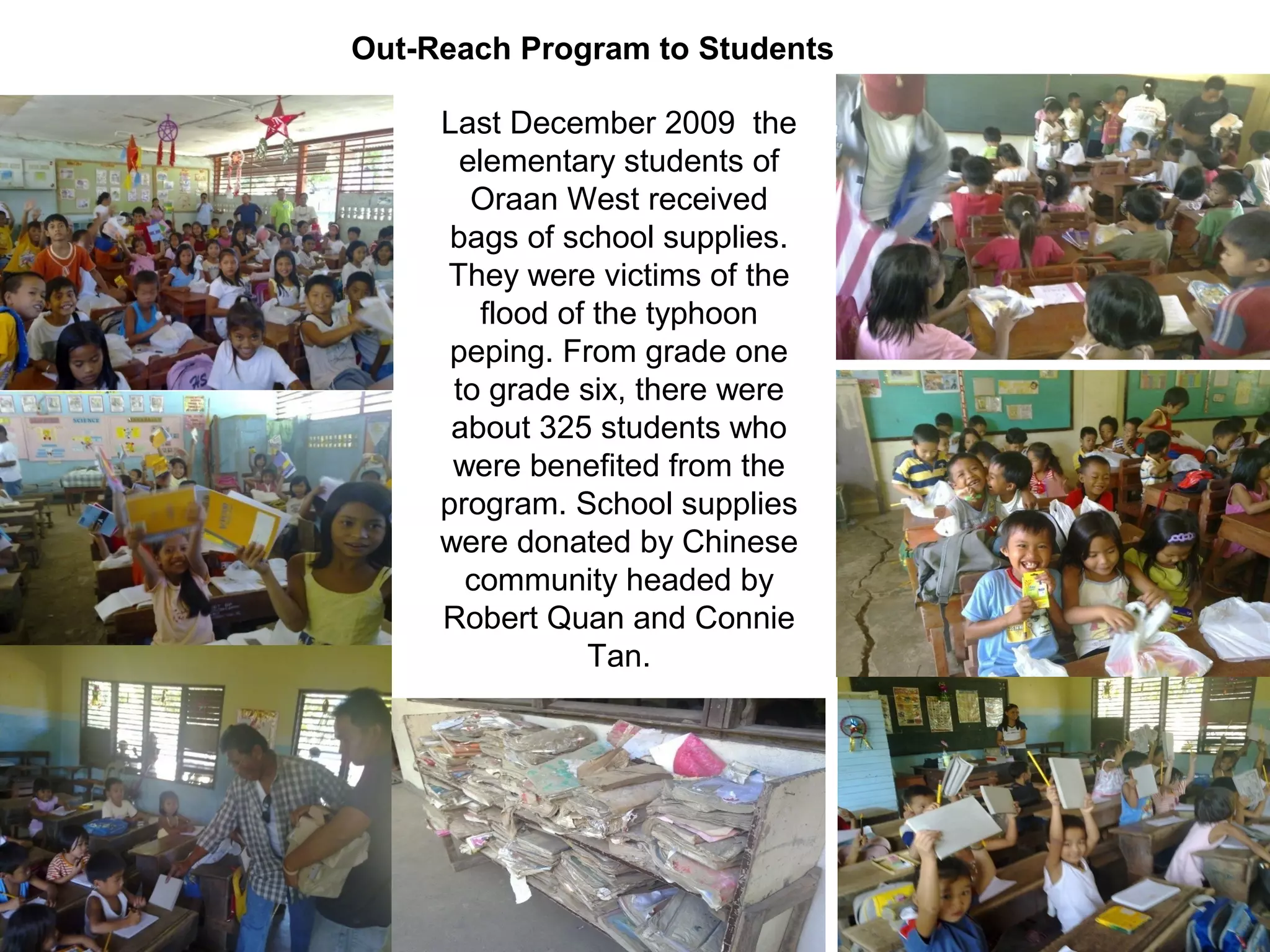 Out-Reach Program to Students
Last December 2009 the
elementary students of
Oraan West received
bags of school supplies.
They were victims of the
flood of the typhoon
peping. From grade one
to grade six, there were
about 325 students who
were benefited from the
program. School supplies
were donated by Chinese
community headed by
Robert Quan and Connie
Tan.

 