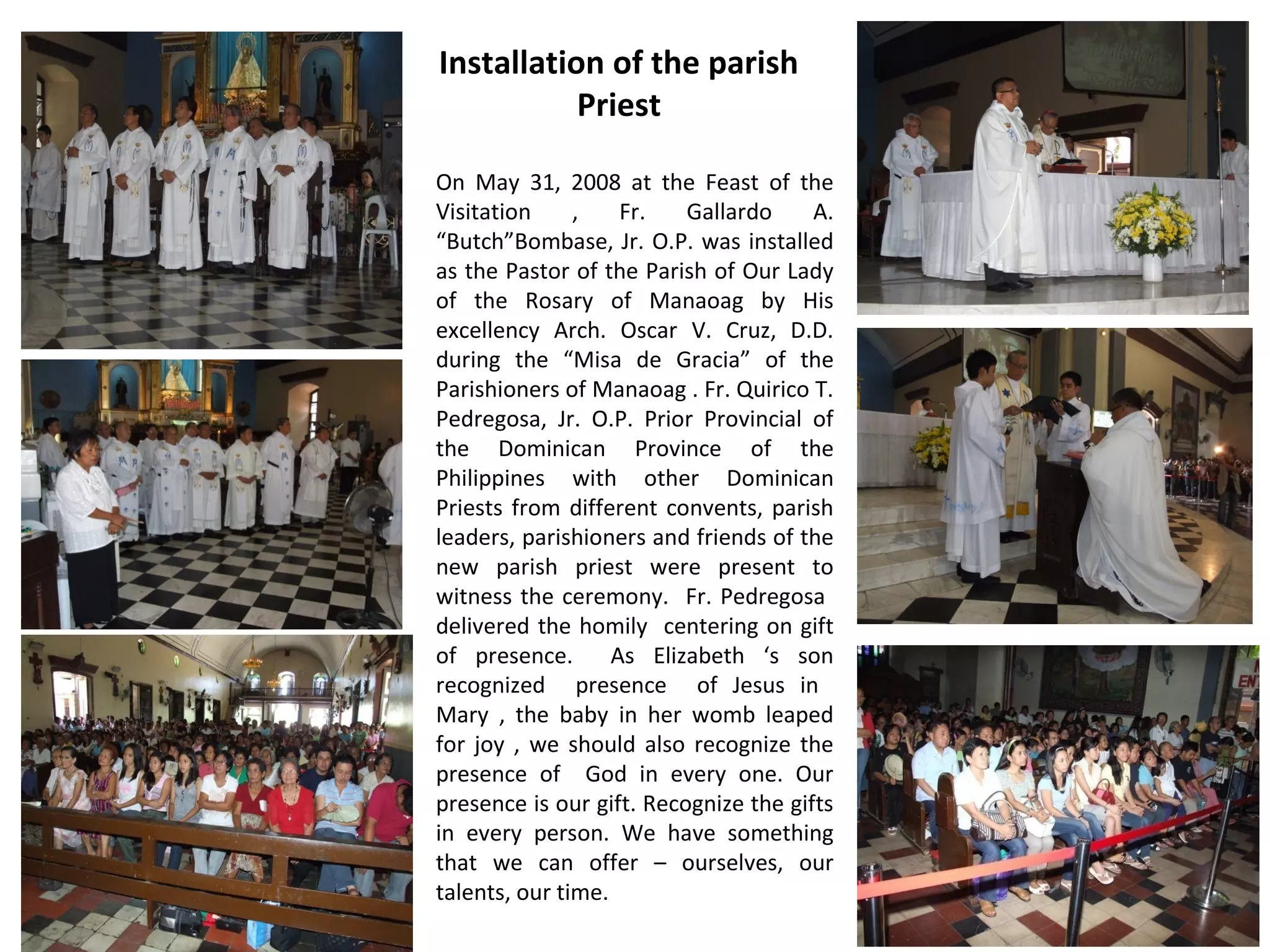 Installation of the parish
Priest
On May 31, 2008 at the Feast of the
Visitation
,
Fr.
Gallardo
A.
“Butch”Bombase, Jr. O.P. was installed
as the Pastor of the Parish of Our Lady
of the Rosary of Manaoag by His
excellency Arch. Oscar V. Cruz, D.D.
during the “Misa de Gracia” of the
Parishioners of Manaoag . Fr. Quirico T.
Pedregosa, Jr. O.P. Prior Provincial of
the Dominican Province of the
Philippines with other Dominican
Priests from different convents, parish
leaders, parishioners and friends of the
new parish priest were present to
witness the ceremony. Fr. Pedregosa
delivered the homily centering on gift
of presence.
As Elizabeth ‘s son
recognized presence of Jesus in
Mary , the baby in her womb leaped
for joy , we should also recognize the
presence of God in every one. Our
presence is our gift. Recognize the gifts
in every person. We have something
that we can offer – ourselves, our
talents, our time.

 