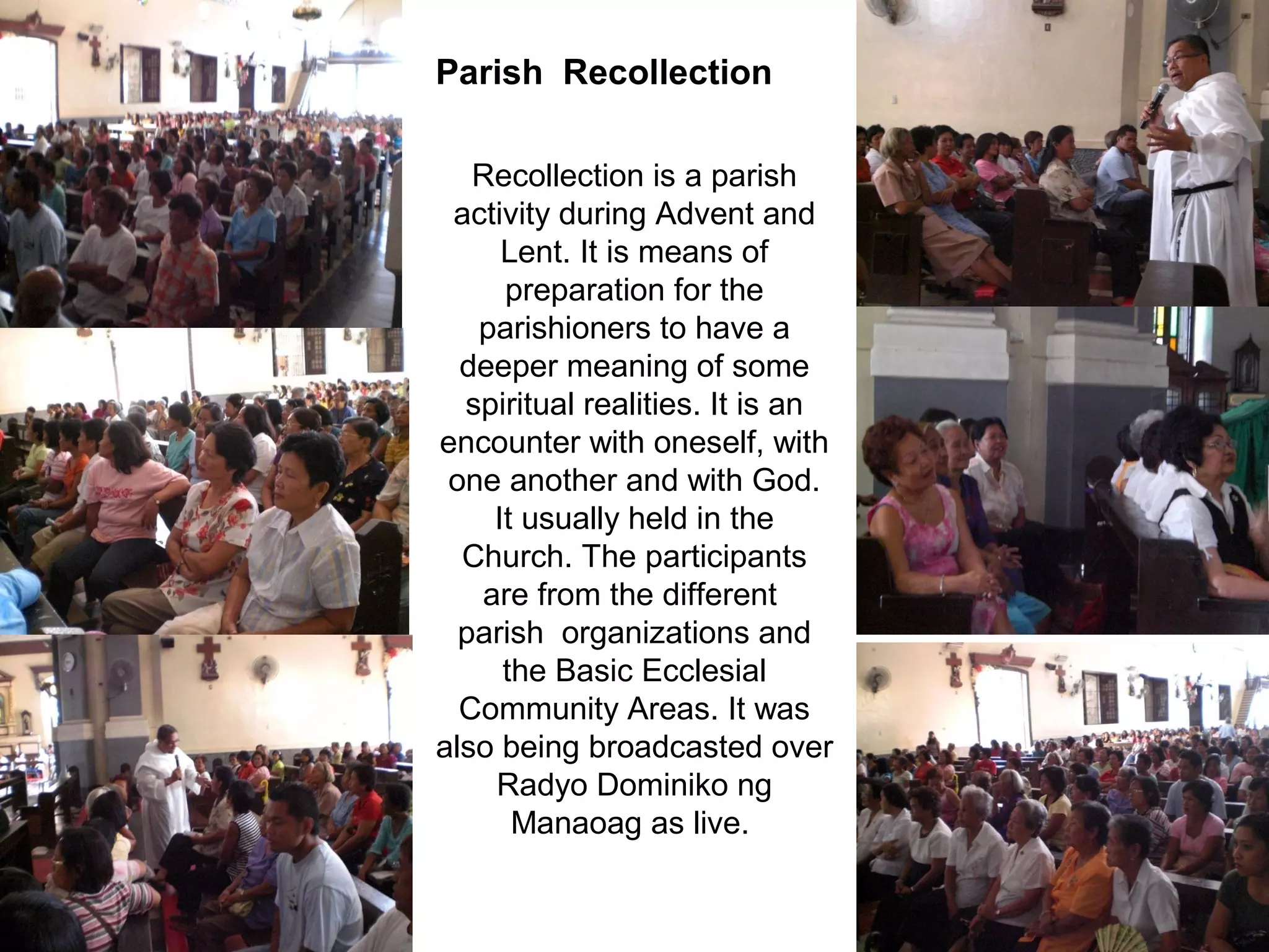 Parish Recollection
Recollection is a parish
activity during Advent and
Lent. It is means of
preparation for the
parishioners to have a
deeper meaning of some
spiritual realities. It is an
encounter with oneself, with
one another and with God.
It usually held in the
Church. The participants
are from the different
parish organizations and
the Basic Ecclesial
Community Areas. It was
also being broadcasted over
Radyo Dominiko ng
Manaoag as live.

 