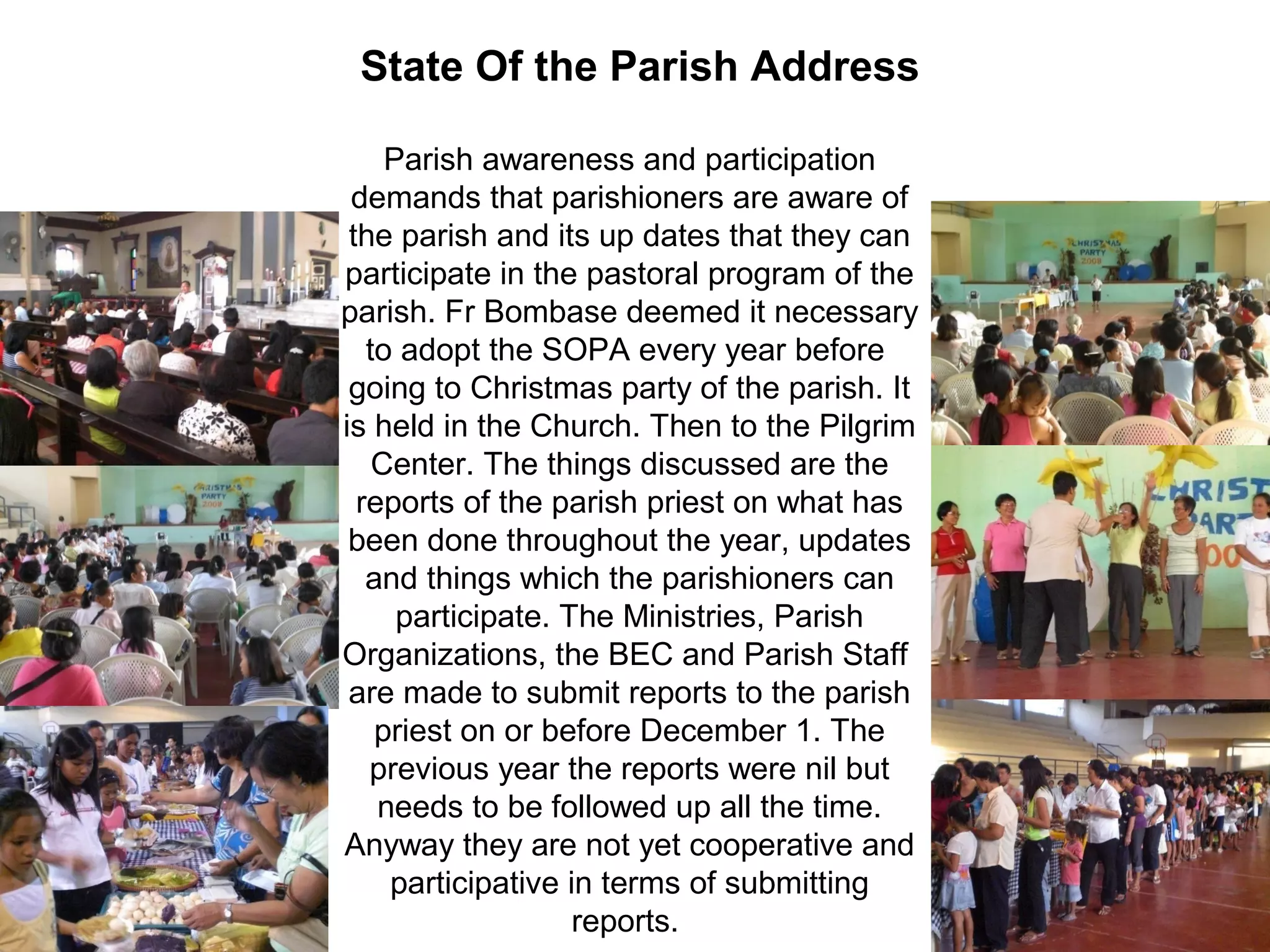 State Of the Parish Address
Parish awareness and participation
demands that parishioners are aware of
the parish and its up dates that they can
participate in the pastoral program of the
parish. Fr Bombase deemed it necessary
to adopt the SOPA every year before
going to Christmas party of the parish. It
is held in the Church. Then to the Pilgrim
Center. The things discussed are the
reports of the parish priest on what has
been done throughout the year, updates
and things which the parishioners can
participate. The Ministries, Parish
Organizations, the BEC and Parish Staff
are made to submit reports to the parish
priest on or before December 1. The
previous year the reports were nil but
needs to be followed up all the time.
Anyway they are not yet cooperative and
participative in terms of submitting
reports.

 