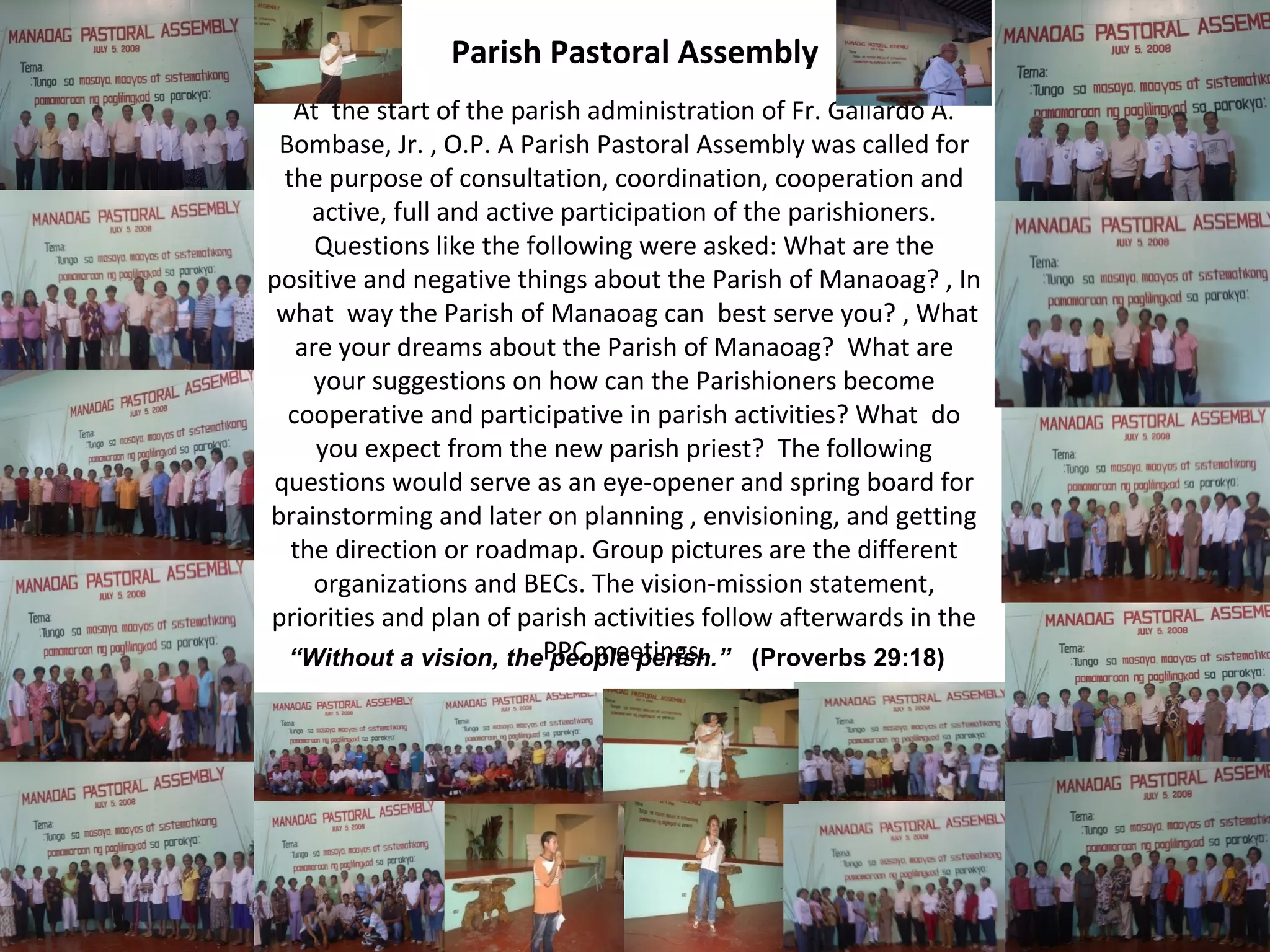 Parish Pastoral Assembly
At the start of the parish administration of Fr. Gallardo A.
Bombase, Jr. , O.P. A Parish Pastoral Assembly was called for
the purpose of consultation, coordination, cooperation and
active, full and active participation of the parishioners.
Questions like the following were asked: What are the
positive and negative things about the Parish of Manaoag? , In
what way the Parish of Manaoag can best serve you? , What
are your dreams about the Parish of Manaoag? What are
your suggestions on how can the Parishioners become
cooperative and participative in parish activities? What do
you expect from the new parish priest? The following
questions would serve as an eye-opener and spring board for
brainstorming and later on planning , envisioning, and getting
the direction or roadmap. Group pictures are the different
organizations and BECs. The vision-mission statement,
priorities and plan of parish activities follow afterwards in the
“Without a vision, thePPC meetings.
people perish.” (Proverbs 29:18)

 