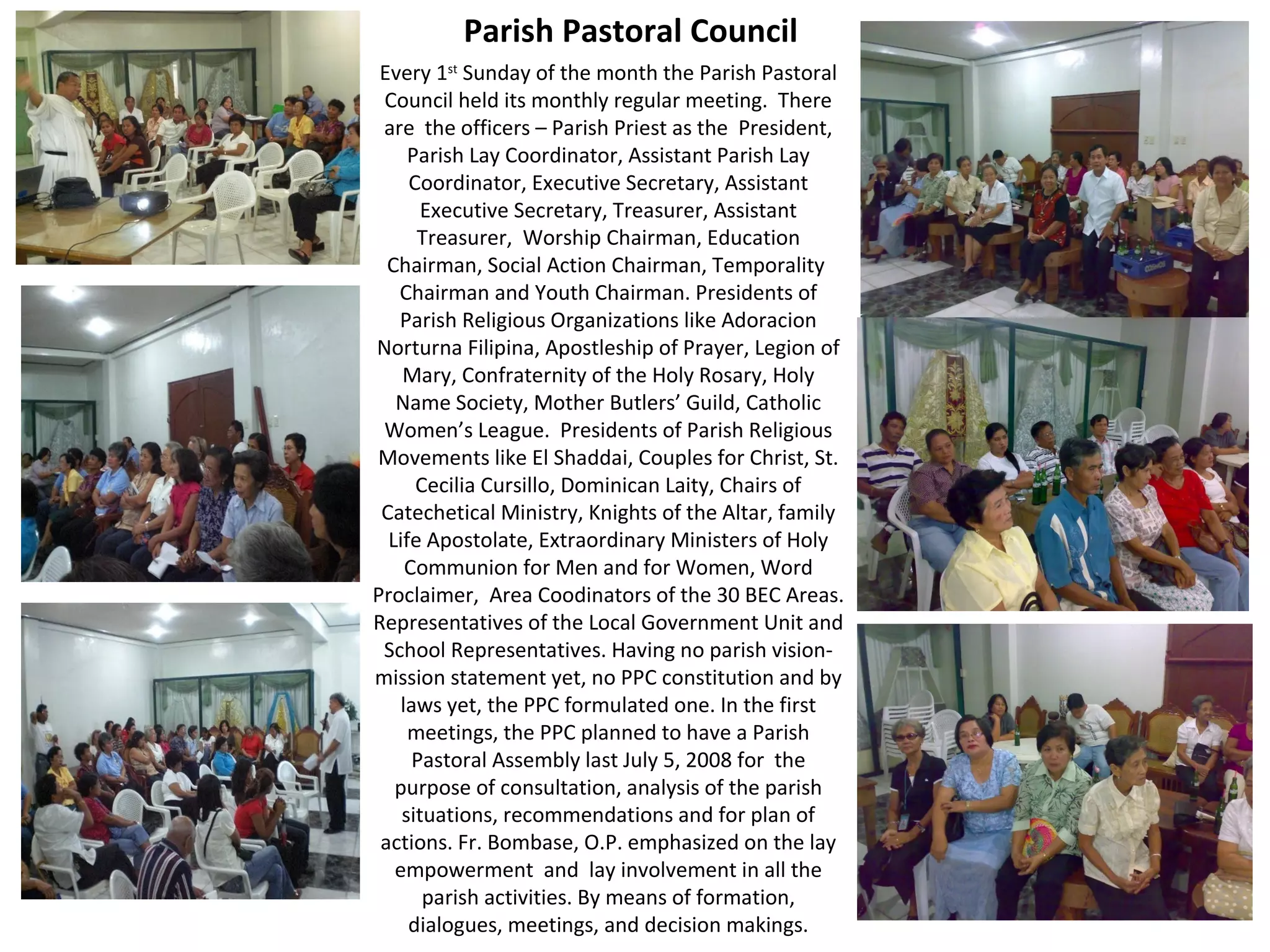 Parish Pastoral Council
Every 1st Sunday of the month the Parish Pastoral
Council held its monthly regular meeting. There
are the officers – Parish Priest as the President,
Parish Lay Coordinator, Assistant Parish Lay
Coordinator, Executive Secretary, Assistant
Executive Secretary, Treasurer, Assistant
Treasurer, Worship Chairman, Education
Chairman, Social Action Chairman, Temporality
Chairman and Youth Chairman. Presidents of
Parish Religious Organizations like Adoracion
Norturna Filipina, Apostleship of Prayer, Legion of
Mary, Confraternity of the Holy Rosary, Holy
Name Society, Mother Butlers’ Guild, Catholic
Women’s League. Presidents of Parish Religious
Movements like El Shaddai, Couples for Christ, St.
Cecilia Cursillo, Dominican Laity, Chairs of
Catechetical Ministry, Knights of the Altar, family
Life Apostolate, Extraordinary Ministers of Holy
Communion for Men and for Women, Word
Proclaimer, Area Coodinators of the 30 BEC Areas.
Representatives of the Local Government Unit and
School Representatives. Having no parish visionmission statement yet, no PPC constitution and by
laws yet, the PPC formulated one. In the first
meetings, the PPC planned to have a Parish
Pastoral Assembly last July 5, 2008 for the
purpose of consultation, analysis of the parish
situations, recommendations and for plan of
actions. Fr. Bombase, O.P. emphasized on the lay
empowerment and lay involvement in all the
parish activities. By means of formation,
dialogues, meetings, and decision makings.

 