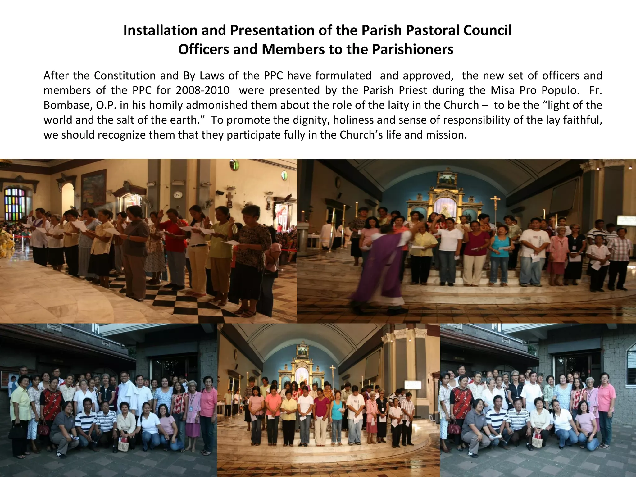 Installation and Presentation of the Parish Pastoral Council
Officers and Members to the Parishioners
After the Constitution and By Laws of the PPC have formulated and approved, the new set of officers and
members of the PPC for 2008-2010 were presented by the Parish Priest during the Misa Pro Populo. Fr.
Bombase, O.P. in his homily admonished them about the role of the laity in the Church – to be the “light of the
world and the salt of the earth.” To promote the dignity, holiness and sense of responsibility of the lay faithful,
we should recognize them that they participate fully in the Church’s life and mission.

 
