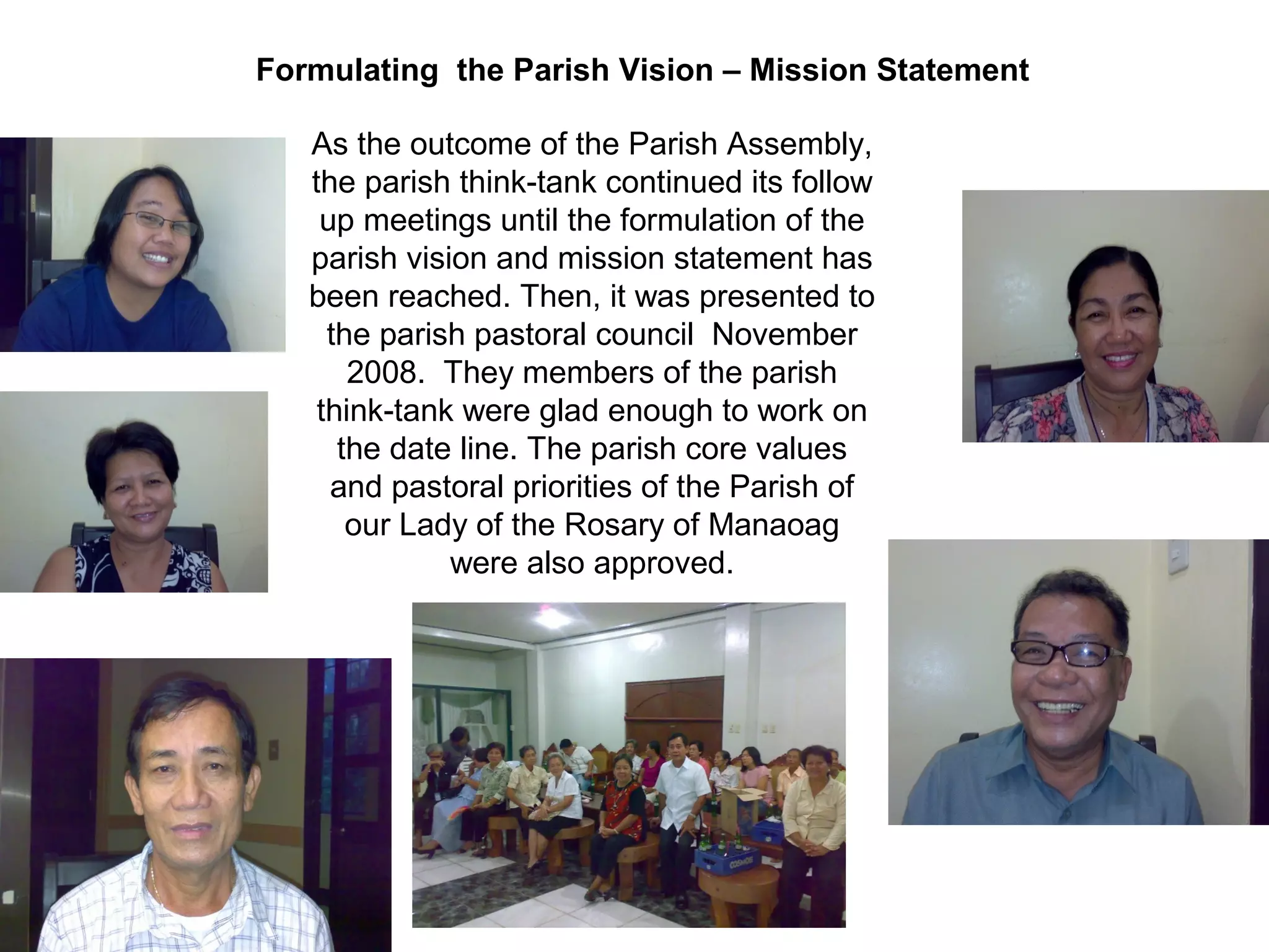 Formulating the Parish Vision – Mission Statement
As the outcome of the Parish Assembly,
the parish think-tank continued its follow
up meetings until the formulation of the
parish vision and mission statement has
been reached. Then, it was presented to
the parish pastoral council November
2008. They members of the parish
think-tank were glad enough to work on
the date line. The parish core values
and pastoral priorities of the Parish of
our Lady of the Rosary of Manaoag
were also approved.

 