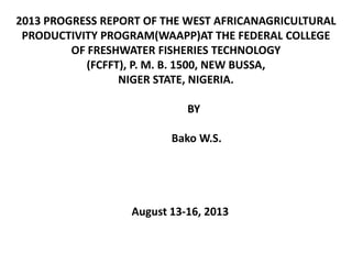 2013 PROGRESS REPORT OF THE WEST AFRICANAGRICULTURAL
PRODUCTIVITY PROGRAM(WAAPP)AT THE FEDERAL COLLEGE
OF FRESHWATER FISHERIES TECHNOLOGY
(FCFFT), P. M. B. 1500, NEW BUSSA,
NIGER STATE, NIGERIA.
BY
Bako W.S.
August 13-16, 2013
 