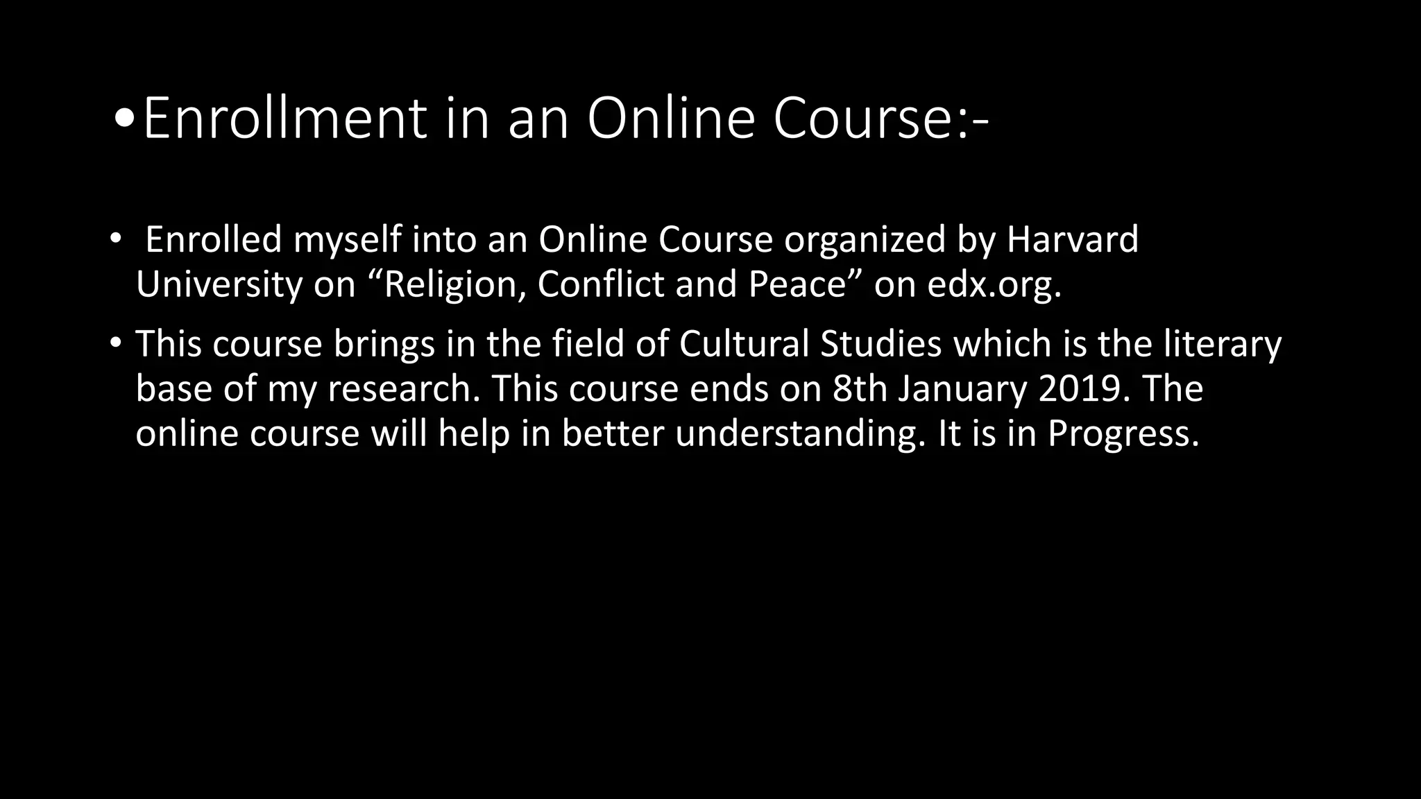 •Enrollment in an Online Course:-
• Enrolled myself into an Online Course organized by Harvard
University on “Religion, Conflict and Peace” on edx.org.
• This course brings in the field of Cultural Studies which is the literary
base of my research. This course ends on 8th January 2019. The
online course will help in better understanding. It is in Progress.
 