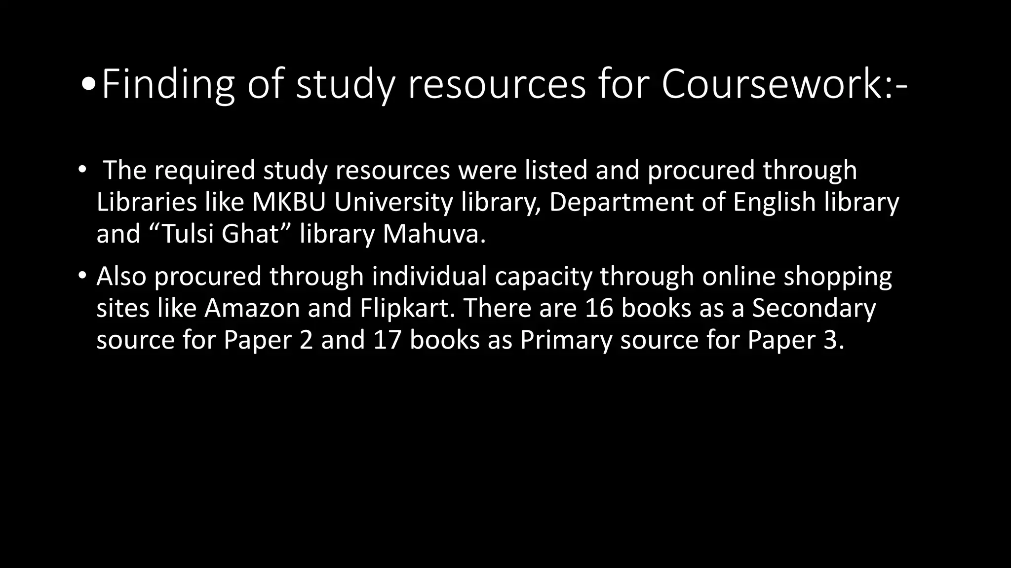 •Finding of study resources for Coursework:-
• The required study resources were listed and procured through
Libraries like MKBU University library, Department of English library
and “Tulsi Ghat” library Mahuva.
• Also procured through individual capacity through online shopping
sites like Amazon and Flipkart. There are 16 books as a Secondary
source for Paper 2 and 17 books as Primary source for Paper 3.
 