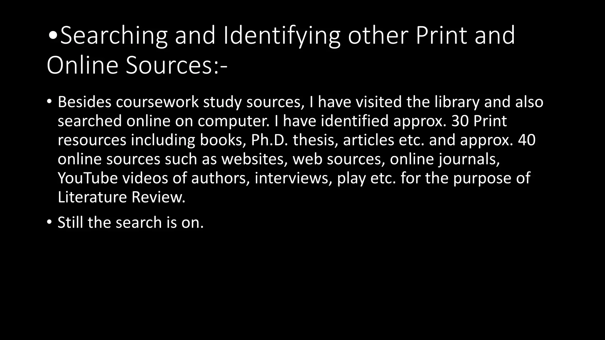 •Searching and Identifying other Print and
Online Sources:-
• Besides coursework study sources, I have visited the library and also
searched online on computer. I have identified approx. 30 Print
resources including books, Ph.D. thesis, articles etc. and approx. 40
online sources such as websites, web sources, online journals,
YouTube videos of authors, interviews, play etc. for the purpose of
Literature Review.
• Still the search is on.
 