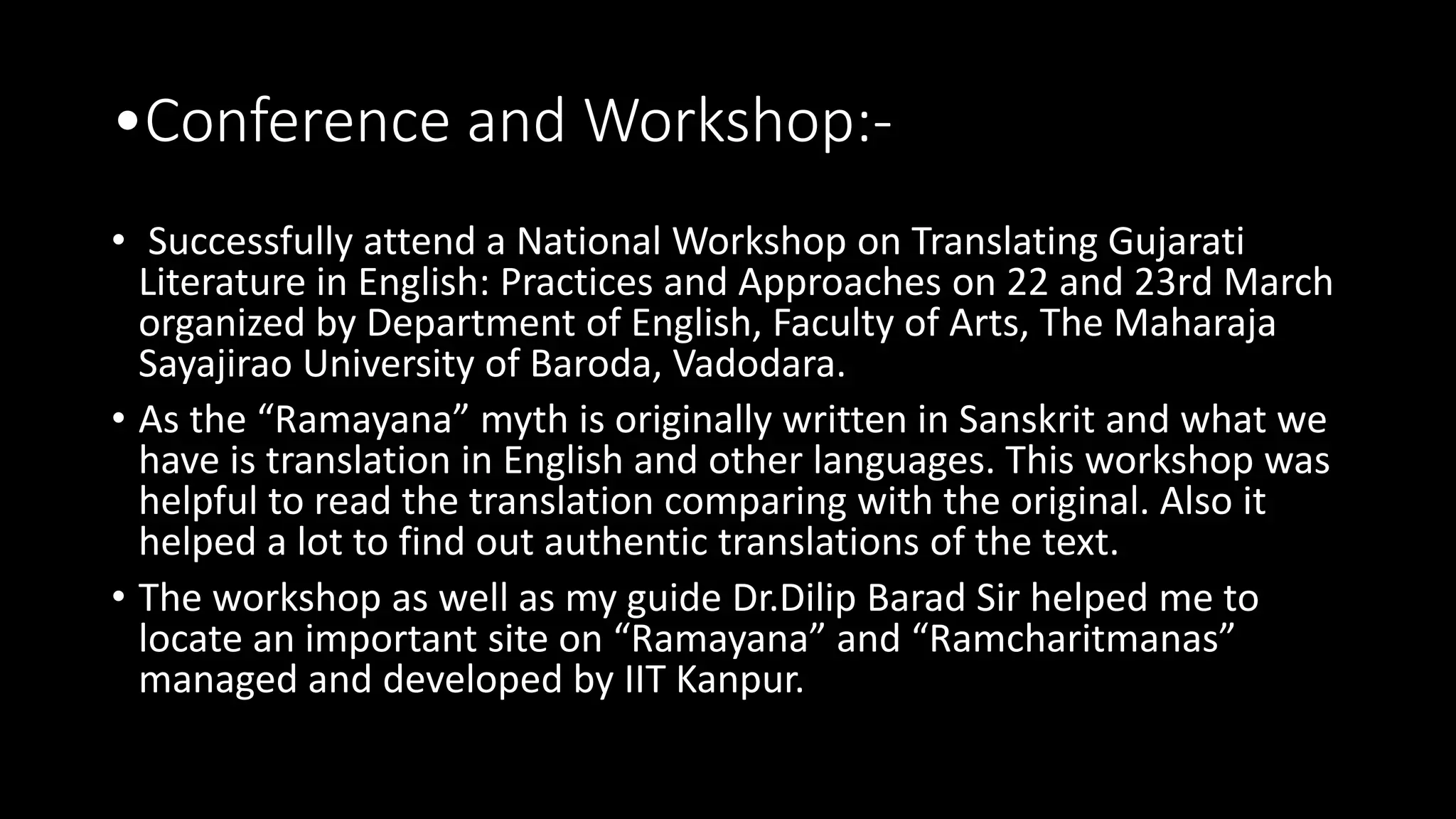 •Conference and Workshop:-
• Successfully attend a National Workshop on Translating Gujarati
Literature in English: Practices and Approaches on 22 and 23rd March
organized by Department of English, Faculty of Arts, The Maharaja
Sayajirao University of Baroda, Vadodara.
• As the “Ramayana” myth is originally written in Sanskrit and what we
have is translation in English and other languages. This workshop was
helpful to read the translation comparing with the original. Also it
helped a lot to find out authentic translations of the text.
• The workshop as well as my guide Dr.Dilip Barad Sir helped me to
locate an important site on “Ramayana” and “Ramcharitmanas”
managed and developed by IIT Kanpur.
 