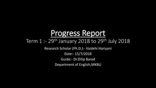 Progress Report
Term 1 :- 29th January 2018 to 29th July 2018
Research Scholar (Ph.D.):- Vaidehi Hariyani
Date:- 15/7/2018
Guide:- Dr.Dilip Barad
Department of English,MKBU
 