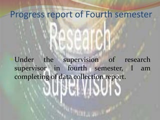 Progress report of Fourth semester
 Under the supervision of research
supervisor in fourth semester, I am
completing of data collection report.
 