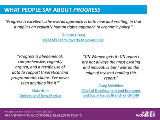 “Progress is excellent...the overall approach is both new and exciting, in that
it applies an explicitly human rights approach to economic policy."
Duncan Green
OXFAM’s From Poverty to Power blog
“Progress is phenomenal:
comprehensive, cogently
argued, and a terrific use of
data to support theoretical and
programmatic claims. I've never
seen anything like it!”
Mala Htun
University of New Mexico
“UN Women gets it: UN reports
are not always the most exciting
and innovative but I was on the
edge of my seat reading this
report.”
Craig Mokhiber
Chief of Development and Economic
and Social Issues Branch of OHCHR
WHAT PEOPLE SAY ABOUT PROGRESS
 