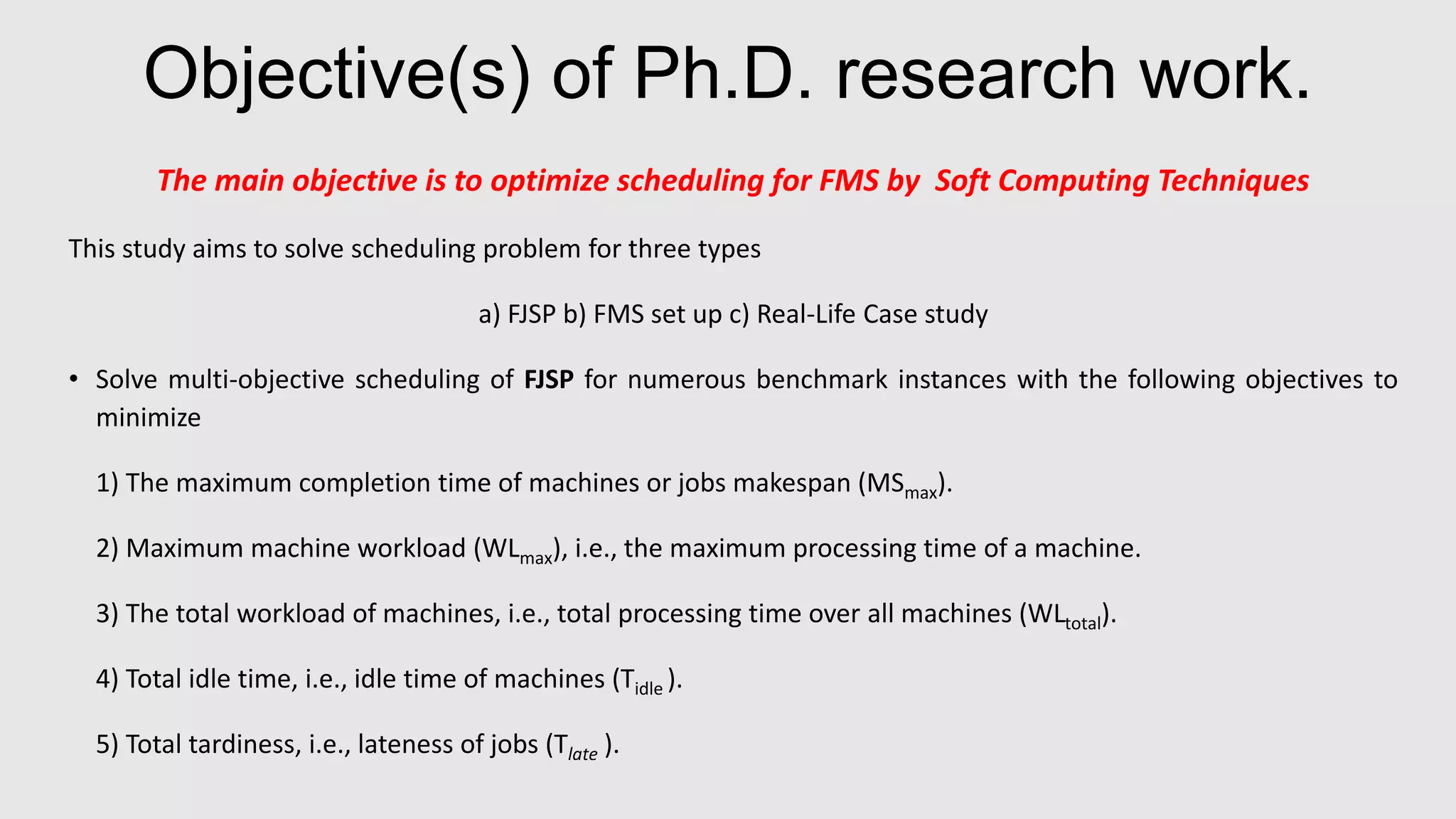 Objective(s) of Ph.D. research work.
The main objective is to optimize scheduling for FMS by Soft Computing Techniques
This study aims to solve scheduling problem for three types
a) FJSP b) FMS set up c) Real-Life Case study
• Solve multi-objective scheduling of FJSP for numerous benchmark instances with the following objectives to
minimize
1) The maximum completion time of machines or jobs makespan (MSmax).
2) Maximum machine workload (WLmax), i.e., the maximum processing time of a machine.
3) The total workload of machines, i.e., total processing time over all machines (WLtotal).
4) Total idle time, i.e., idle time of machines (Tidle ).
5) Total tardiness, i.e., lateness of jobs (Tlate ).
 