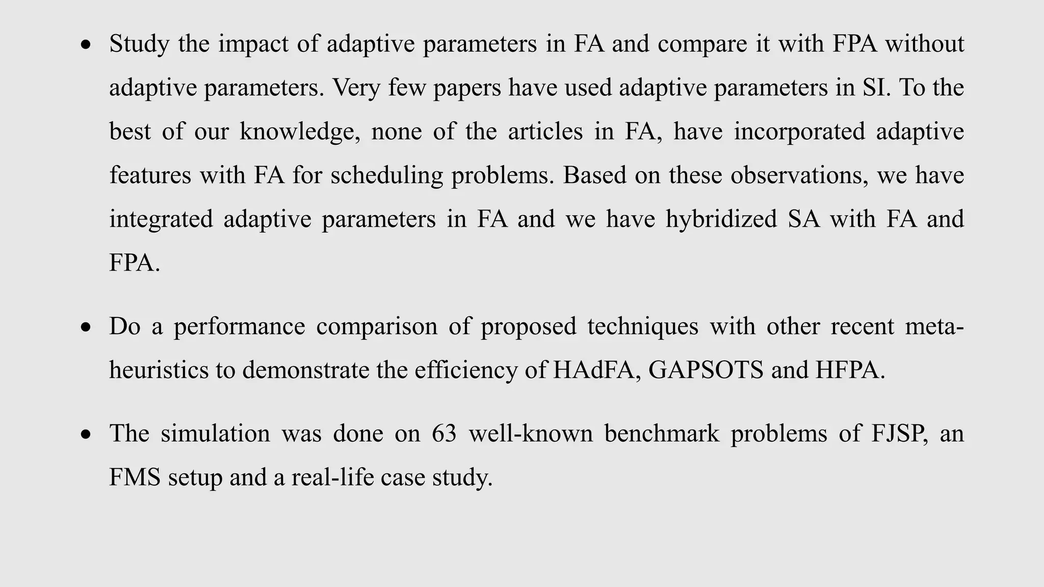  Study the impact of adaptive parameters in FA and compare it with FPA without
adaptive parameters. Very few papers have used adaptive parameters in SI. To the
best of our knowledge, none of the articles in FA, have incorporated adaptive
features with FA for scheduling problems. Based on these observations, we have
integrated adaptive parameters in FA and we have hybridized SA with FA and
FPA.
 Do a performance comparison of proposed techniques with other recent meta-
heuristics to demonstrate the efficiency of HAdFA, GAPSOTS and HFPA.
 The simulation was done on 63 well-known benchmark problems of FJSP, an
FMS setup and a real-life case study.
 