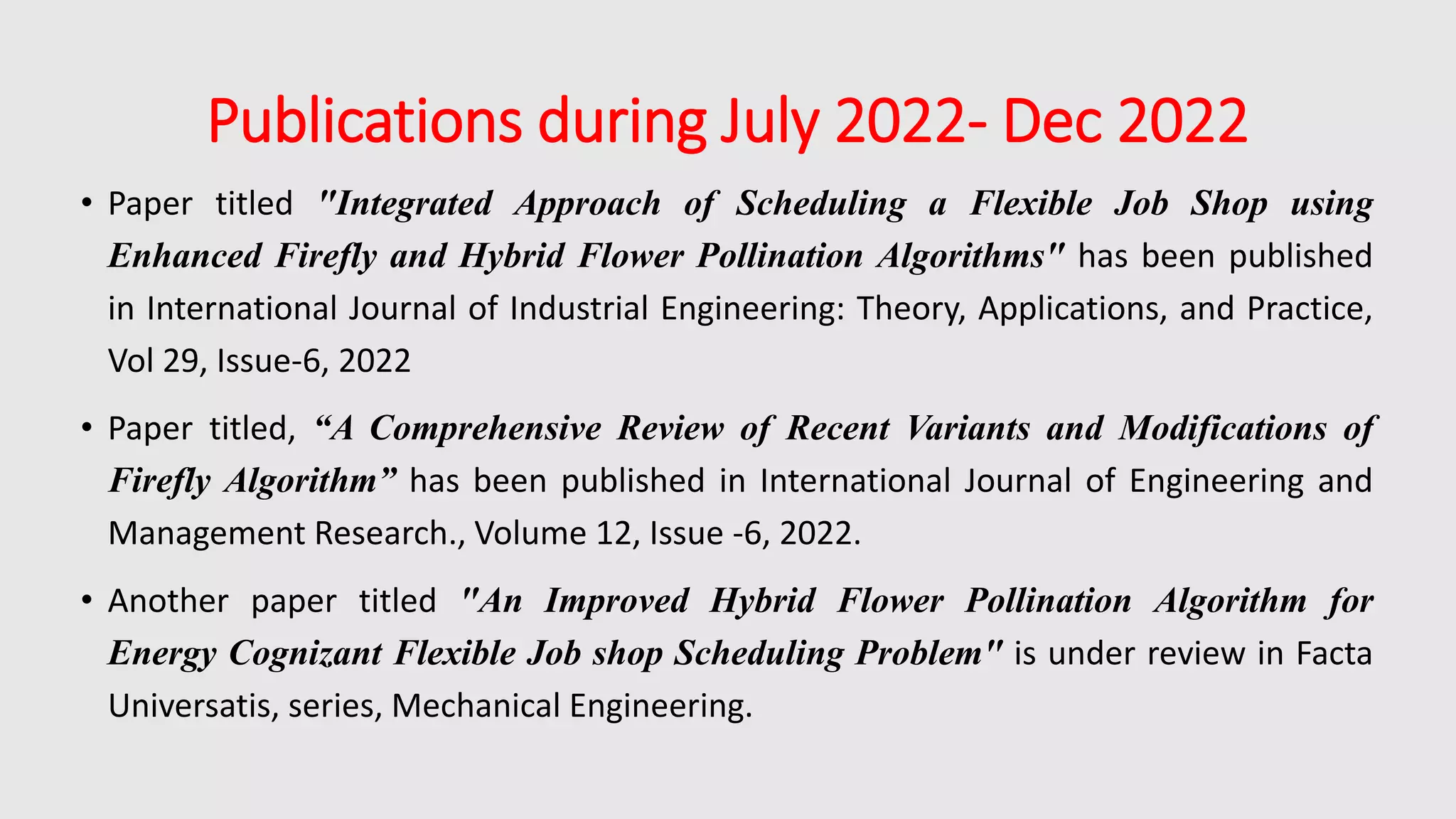 Publications during July 2022- Dec 2022
• Paper titled "Integrated Approach of Scheduling a Flexible Job Shop using
Enhanced Firefly and Hybrid Flower Pollination Algorithms" has been published
in International Journal of Industrial Engineering: Theory, Applications, and Practice,
Vol 29, Issue-6, 2022
• Paper titled, “A Comprehensive Review of Recent Variants and Modifications of
Firefly Algorithm” has been published in International Journal of Engineering and
Management Research., Volume 12, Issue -6, 2022.
• Another paper titled "An Improved Hybrid Flower Pollination Algorithm for
Energy Cognizant Flexible Job shop Scheduling Problem" is under review in Facta
Universatis, series, Mechanical Engineering.
 