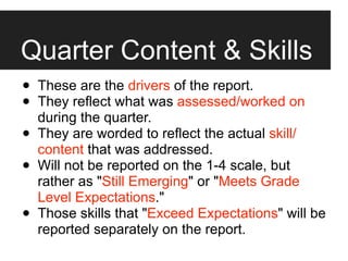 Quarter Content & Skills
•   These are the drivers of the report.
•   They reflect what was assessed/worked on
    during the quarter.
•   They are worded to reflect the actual skill/
    content that was addressed.
•   Will not be reported on the 1-4 scale, but
    rather as "Still Emerging" or "Meets Grade
    Level Expectations."
•   Those skills that "Exceed Expectations" will be
    reported separately on the report.
 