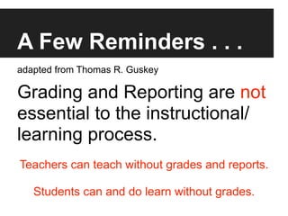 A Few Reminders . . .
adapted from Thomas R. Guskey

Grading and Reporting are not
essential to the instructional/
learning process.
Teachers can teach without grades and reports.

   Students can and do learn without grades.
 