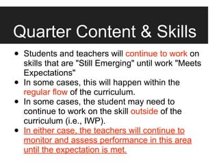Quarter Content & Skills
•   Students and teachers will continue to work on
    skills that are "Still Emerging" until work "Meets
    Expectations"
•   In some cases, this will happen within the
    regular flow of the curriculum.
•   In some cases, the student may need to
    continue to work on the skill outside of the
    curriculum (i.e., IWP).
•   In either case, the teachers will continue to
    monitor and assess performance in this area
    until the expectation is met.
 