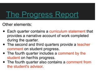 The Progress Report
Other elements:
•   Each quarter contains a curriculum statement that
    provides a narrative account of work completed
    during the quarter.
•   The second and third quarters provide a teacher
    comment on student progress.
•   The fourth quarter includes a comment by the
    student on her/his progress.
•   The fourth quarter also contains a comment from
    the student's advisor.
 
