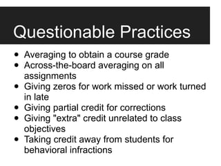Questionable Practices
•   Averaging to obtain a course grade
•   Across-the-board averaging on all
    assignments
•   Giving zeros for work missed or work turned
    in late
•   Giving partial credit for corrections
•   Giving "extra" credit unrelated to class
    objectives
•   Taking credit away from students for
    behavioral infractions
 