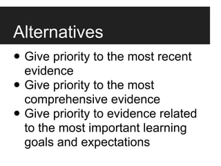 Alternatives
• Give priority to the most recent
  evidence
• Give priority to the most
  comprehensive evidence
• Give priority to evidence related
  to the most important learning
  goals and expectations
 