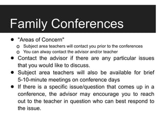 Family Conferences
• o"Areas of Concern"
      Subject area teachers will contact you prior to the conferences
    o You can alway contact the advisor and/or teacher

•   Contact the advisor if there are any particular issues
    that you would like to discuss.
•   Subject area teachers will also be available for brief
    5-10-minute meetings on conference days
•   If there is a specific issue/question that comes up in a
    conference, the advisor may encourage you to reach
    out to the teacher in question who can best respond to
    the issue.
 