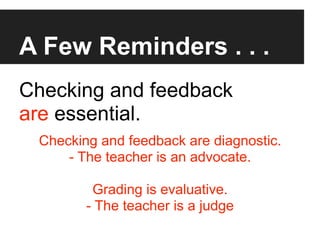 A Few Reminders . . .
Checking and feedback
are essential.
 Checking and feedback are diagnostic.
     - The teacher is an advocate.

         Grading is evaluative.
        - The teacher is a judge
 