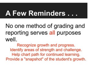 A Few Reminders . . .
No one method of grading and
reporting serves all purposes
well.
      Recognize growth and progress.
  Identify areas of strength and challenge.
   Help chart path for continued learning.
Provide a "snapshot" of the student's growth.
 