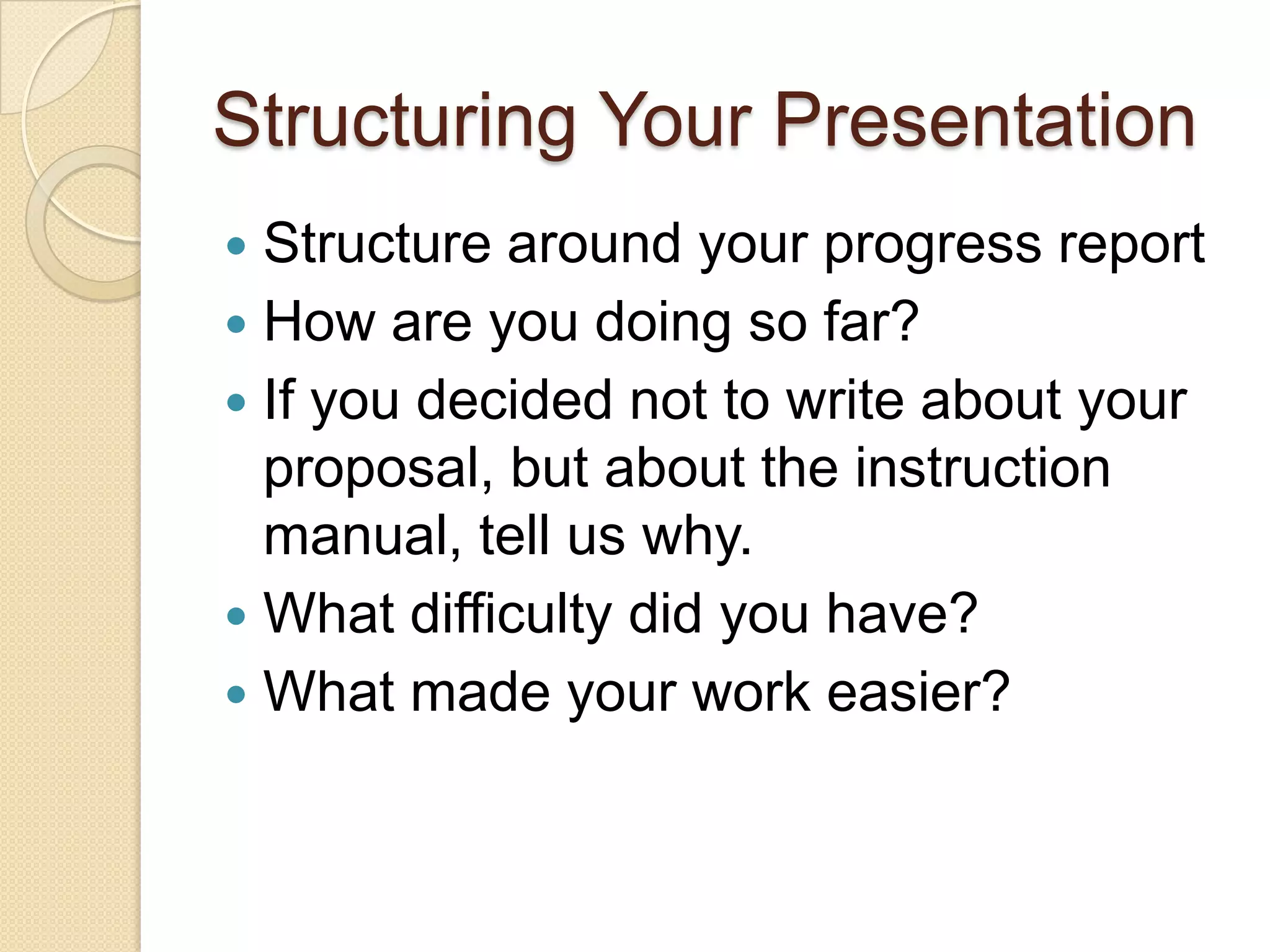 Structuring Your Presentation
 Structure around your progress report
 How are you doing so far?
 If you decided not to write about your
  proposal, but about the instruction
  manual, tell us why.
 What difficulty did you have?
 What made your work easier?
 