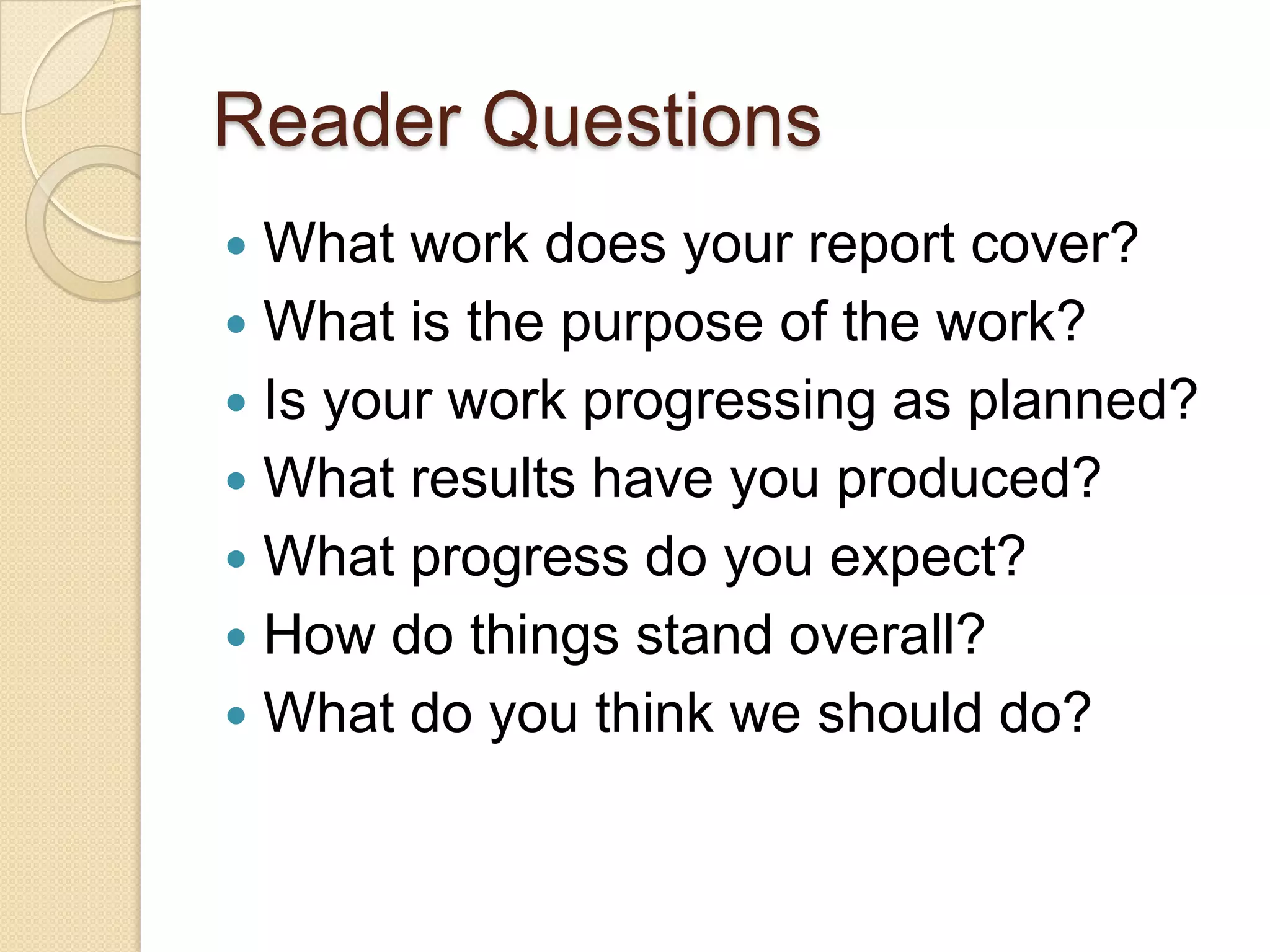Reader Questions
 What work does your report cover?
 What is the purpose of the work?
 Is your work progressing as planned?
 What results have you produced?
 What progress do you expect?
 How do things stand overall?
 What do you think we should do?
 
