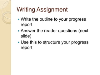 Writing Assignment
 Write the outline to your progress
  report
 Answer the reader questions (next
  slide)
 Use this to structure your progress
  report
 