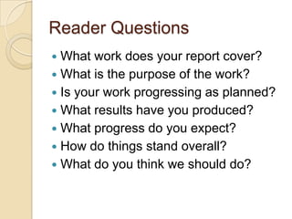 Reader Questions
 What work does your report cover?
 What is the purpose of the work?
 Is your work progressing as planned?
 What results have you produced?
 What progress do you expect?
 How do things stand overall?
 What do you think we should do?
 
