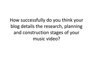 How successfully do you think your
blog details the research, planning
 and construction stages of your
           music video?
 