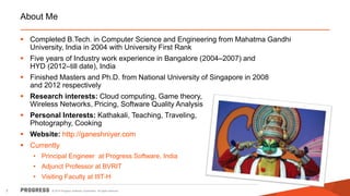 © 2014 Progress Software Corporation. All rights reserved.2
About Me
 Completed B.Tech. in Computer Science and Engineering from Mahatma Gandhi
University, India in 2004 with University First Rank
 Five years of Industry work experience in Bangalore (2004–2007) and
HYD (2012–till date), India
 Finished Masters and Ph.D. from National University of Singapore in 2008
and 2012 respectively
 Research interests: Cloud computing, Game theory,
Wireless Networks, Pricing, Software Quality Analysis
 Personal Interests: Kathakali, Teaching, Traveling,
Photography, Cooking
 Website: http://ganeshniyer.com
 Currently
• Principal Engineer at Progress Software, India
• Adjunct Professor at BVRIT
• Visiting Faculty at IIIT-H
 