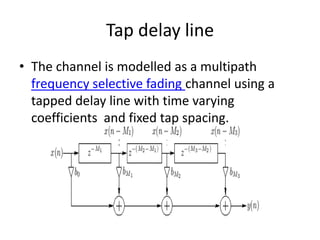 Tap delay line
• The channel is modelled as a multipath
  frequency selective fading channel using a
  tapped delay line with time varying
  coefficients and fixed tap spacing.
 