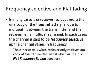 Frequency selective and Flat fading
• In many cases the reciever recieves more than
  one copy of the transmitted signal due to
  multipath between the transmitter and the
  reciever ie., a multipath channel. In such cases
  the channel is said to be frequency selective
  ie; the channel varies in frequency.
  – The other case is when reciever only recieves one
    copy of the transmitted signal which esults in a
    Flat Frequency Fading spectrum.
 