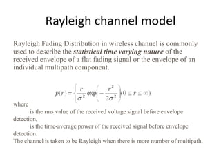 Rayleigh channel model
Rayleigh Fading Distribution in wireless channel is commonly
used to describe the statistical time varying nature of the
received envelope of a flat fading signal or the envelope of an
individual multipath component.




where
       is the rms value of the received voltage signal before envelope
detection,
       is the time-average power of the received signal before envelope
detection.
The channel is taken to be Rayleigh when there is more number of multipath.
 