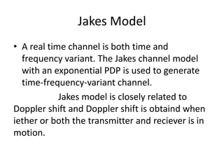 Jakes Model
• A real time channel is both time and
  frequency variant. The Jakes channel model
  with an exponential PDP is used to generate
  time-frequency-variant channel.
            Jakes model is closely related to
Doppler shift and Doppler shift is obtaind when
iether or both the transmitter and reciever is in
motion.
 