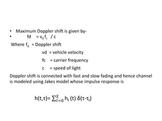 • Maximum Doppler shift is given by-
•     fd = vd fc / c
Where fd = Doppler shift
               vd = vehicle velocity
               fc = carrier frequency
               c   = speed of light
Doppler shift is connected with fast and slow fading and hence channel
is modeled using Jakes model whose impulse response is
 