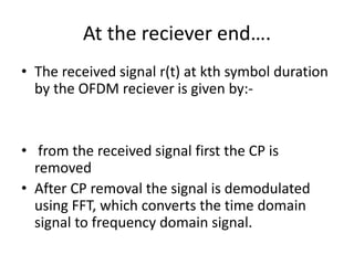 At the reciever end….
• The received signal r(t) at kth symbol duration
  by the OFDM reciever is given by:-


• from the received signal first the CP is
  removed
• After CP removal the signal is demodulated
  using FFT, which converts the time domain
  signal to frequency domain signal.
 