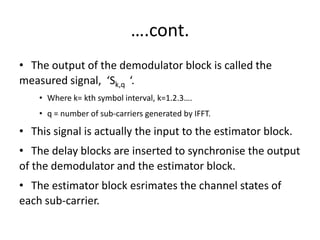 ….cont.
• The output of the demodulator block is called the
measured signal, ‘Sk,q ‘.
    • Where k= kth symbol interval, k=1.2.3….
    • q = number of sub-carriers generated by IFFT.

• This signal is actually the input to the estimator block.
• The delay blocks are inserted to synchronise the output
of the demodulator and the estimator block.
• The estimator block esrimates the channel states of
each sub-carrier.
 