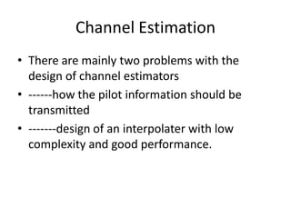 Channel Estimation
• There are mainly two problems with the
  design of channel estimators
• ------how the pilot information should be
  transmitted
• -------design of an interpolater with low
  complexity and good performance.
 