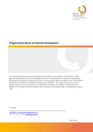 9 April 2014 
Progress Since Busan on Inclusive Development 
This document was prepared by Jacqueline Wood, Senior Policy Advisor, Task Team on CSO Development Effectiveness and Enabling Environment (supported by the Swedish International Development Cooperation Agency) and does not necessarily reflect the official views of the Global Partnership for Effective Development Cooperation (GPEDC). This paper draws on a range of evidence sources and is designed to complement and deepen the analysis available from the GPEDC 2014 Progress Report to foster useful discussions during the High Level Meeting in Mexico City. 
Contacts: 
Jacqueline Wood, Task Team on CSO Development Effectiveness & Enabling Environment 
wood@iss.nl, woodjacqueline@hotmail.com 
Steven. D. Pierce, USAID, spierce@usaid.gov  