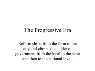 The Progressive Era

 Reform shifts from the farm to the
    city and climbs the ladder of
government from the local to the state
   and then to the national level.
 