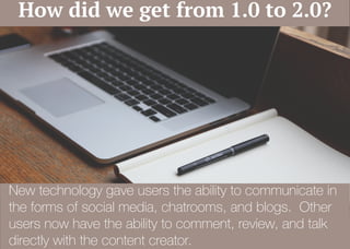 New technology gave users the ability to communicate in
the forms of social media, chatrooms, and blogs. Other
users now have the ability to comment, review, and talk
directly with the content creator.
How did we get from 1.0 to 2.0?
 