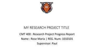 MY RESEARCH PROJECT TITLE
CMT 400 : Research Project Progress Report
Name : Rose Maria | REG. Num: 1010101
Supervisor: Paul
 