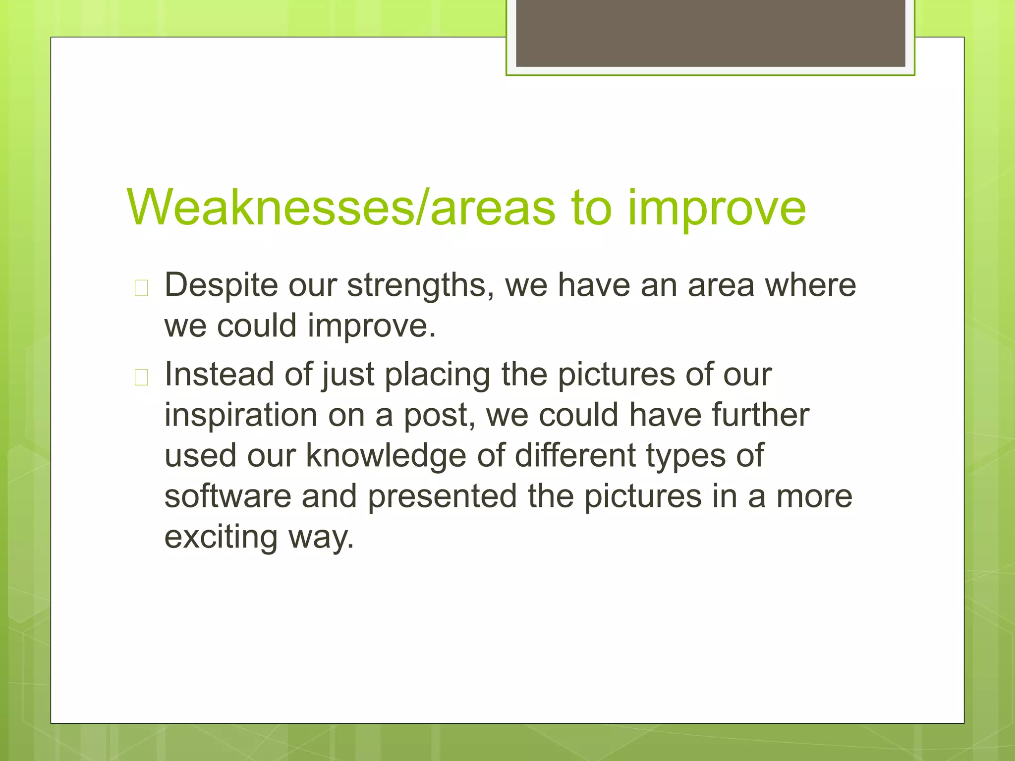 Weaknesses/areas to improve 
 Despite our strengths, we have an area where 
we could improve. 
 Instead of just placing the pictures of our 
inspiration on a post, we could have further 
used our knowledge of different types of 
software and presented the pictures in a more 
exciting way. 
 